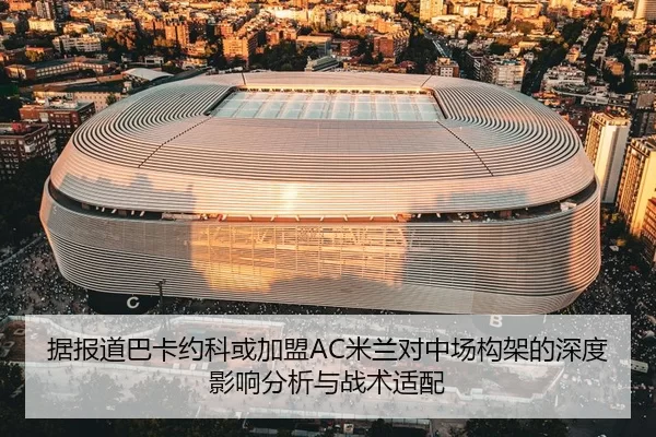 据报道巴卡约科或加盟AC米兰对中场构架的深度影响分析与战术适配