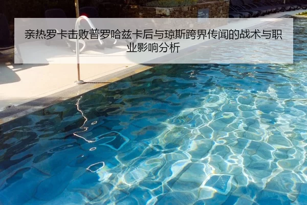 亲热罗卡击败普罗哈兹卡后与琼斯跨界传闻的战术与职业影响分析