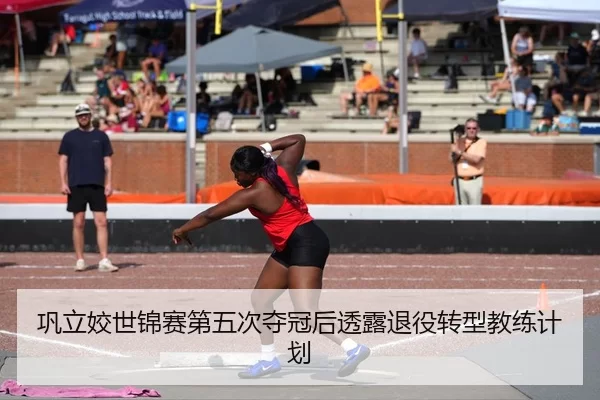 巩立姣世锦赛第五次夺冠后透露退役转型教练计划